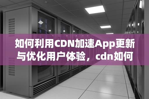 如何利用CDN加速App更新与优化用户体验，cdn如何更新