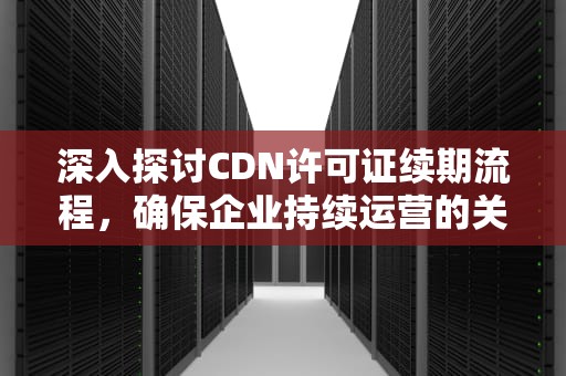 深入探讨CDN许可证续期流程，确保企业持续运营的关键步骤，cdn多久生效