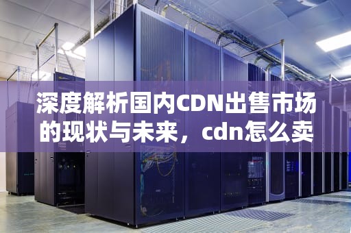 深度解析国内CDN出售市场的现状与未来，cdn怎么卖