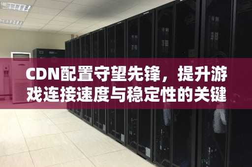 CDN配置守望先锋，提升游戏连接速度与稳定性的关键技术，守望先锋cdn配置