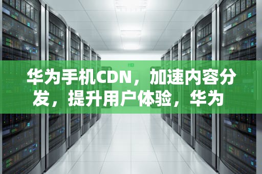 华为手机CDN，加速内容分发，提升用户体验，华为 cdn