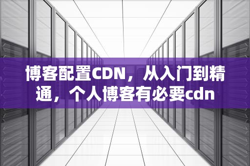 博客配置CDN，从入门到精通，个人博客有必要cdn