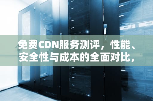 免费CDN服务测评，性能、安全性与成本的全面对比，cdn测试