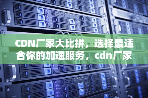 CDN厂家大比拼，选择最适合你的加速服务，cdn厂家汇总