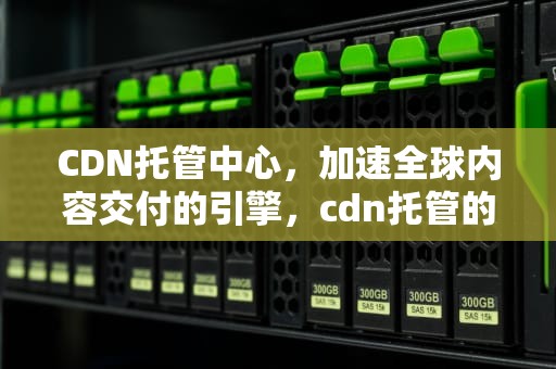 CDN托管中心，加速全球内容交付的引擎，cdn托管的好处是什么