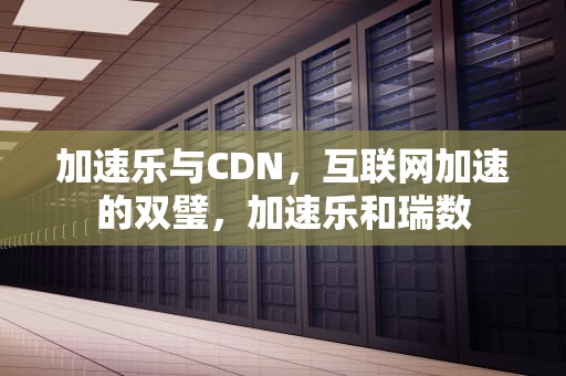 加速乐与CDN，互联网加速的双璧，加速乐和瑞数