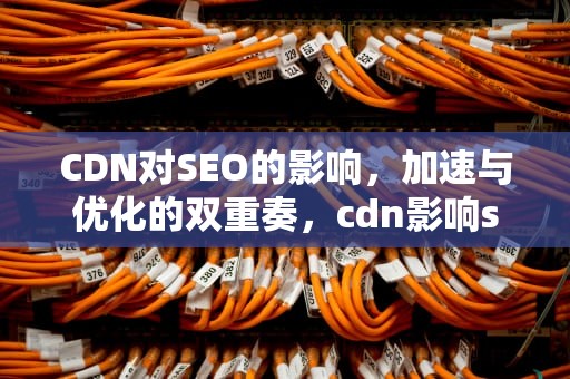 CDN对SEO的影响，加速与优化的双重奏，cdn影响seo吗