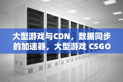 大型游戏与CDN，数据同步的加速器，大型游戏 CSGO,使命召唤,英雄联盟电脑配置