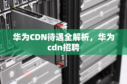 华为CDN待遇全解析，华为cdn招聘