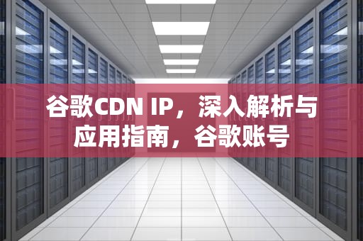 谷歌CDN IP，深入解析与应用指南，谷歌账号