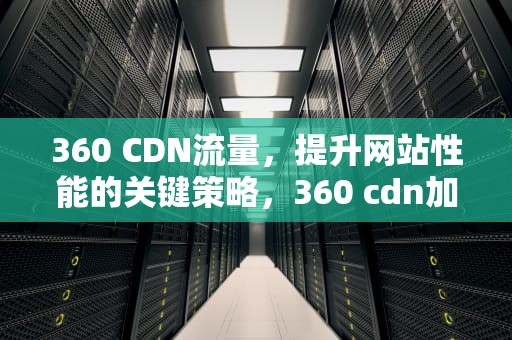 360 CDN流量，提升网站性能的关键策略，360 cdn加速