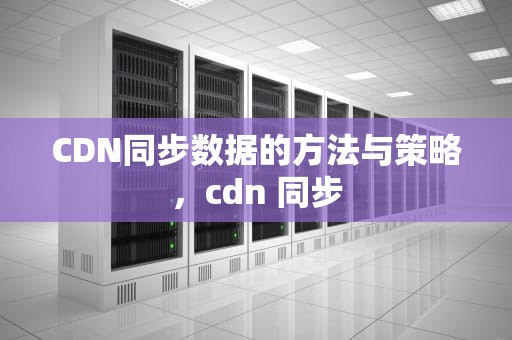 CDN同步数据的方法与策略，cdn 同步