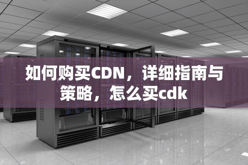 如何购买CDN，详细指南与策略，怎么买cdk