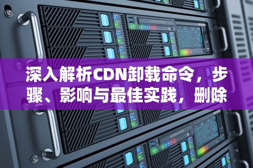 深入解析CDN卸载命令，步骤、影响与最佳实践，删除cdn