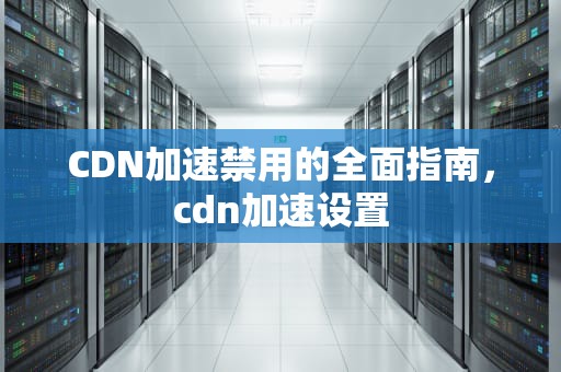 CDN加速禁用的全面指南，cdn加速设置