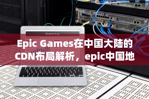 Epic Games在中国大陆的CDN布局解析，epic中国地区的地址是哪一个