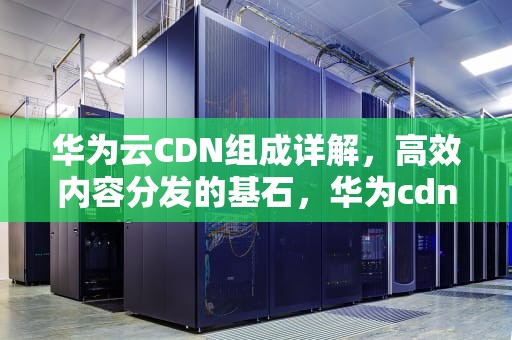 华为云CDN组成详解，高效内容分发的基石，华为cdn是什么意思