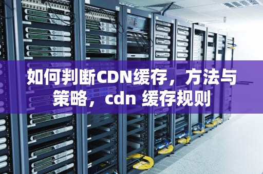如何判断CDN缓存，方法与策略，cdn 缓存规则