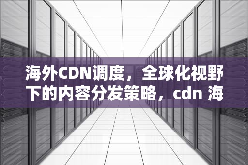 海外CDN调度，全球化视野下的内容分发策略，cdn 海外