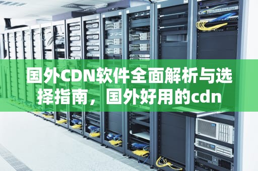 国外CDN软件全面解析与选择指南，国外好用的cdn