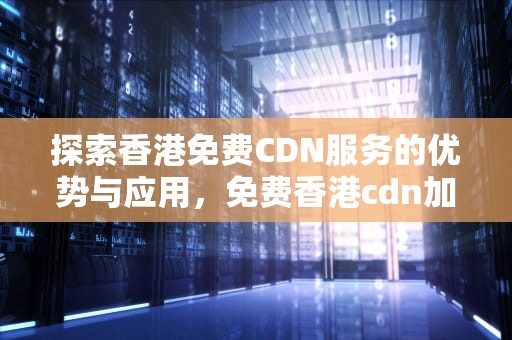 探索香港免费CDN服务的优势与应用，免费香港cdn加速