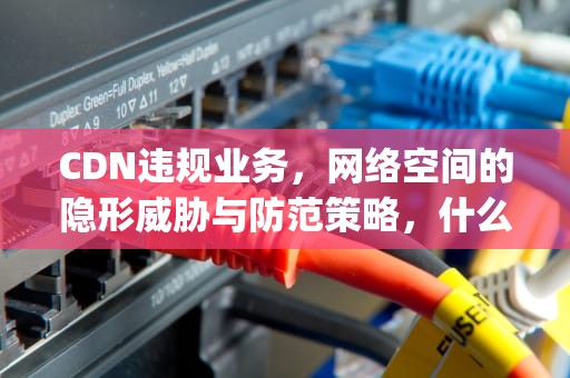 CDN违规业务，网络空间的隐形威胁与防范策略，什么是pcdn违规业务