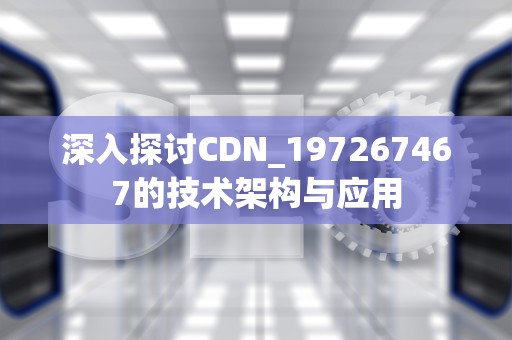 深入探讨CDN_197267467的技术架构与应用