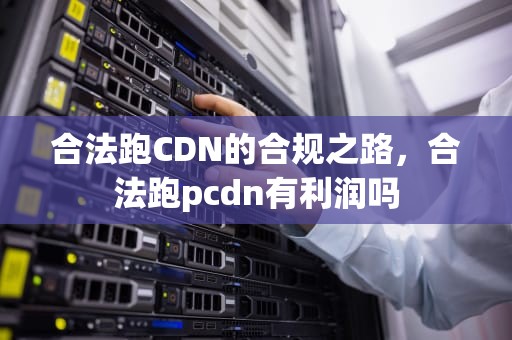 合法跑CDN的合规之路，合法跑pcdn有利润吗