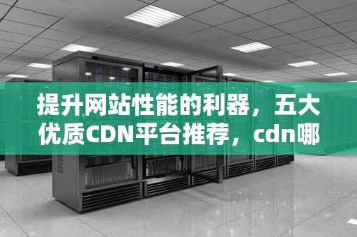 提升网站性能的利器，五大优质CDN平台推荐，cdn哪家好