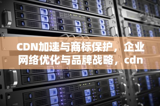 CDN加速与商标保护，企业网络优化与品牌战略，cdn加速平台