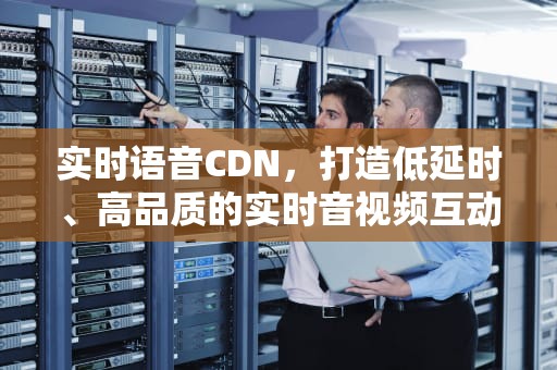 实时语音CDN，打造低延时、高品质的实时音视频互动体验，实时语音翻译软件