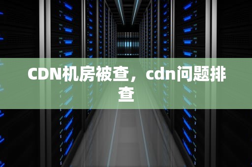 CDN机房被查，cdn问题排查