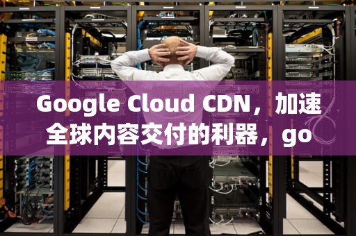 Google Cloud CDN，加速全球内容交付的利器，googlecloudcdn申请