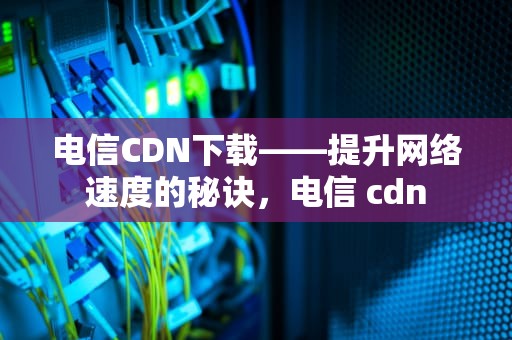 电信CDN下载——提升网络速度的秘诀，电信 cdn