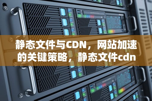 静态文件与CDN，网站加速的关键策略，静态文件cdn