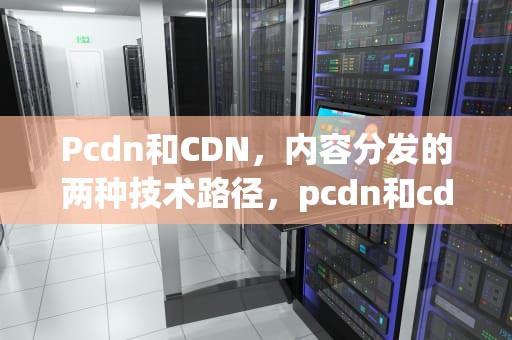 Pcdn和CDN，内容分发的两种技术路径，pcdn和cdn哪个合法