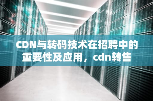 CDN与转码技术在招聘中的重要性及应用，cdn转售
