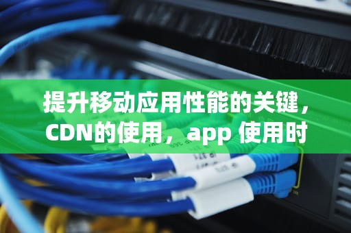 提升移动应用性能的关键，CDN的使用，app 使用时间