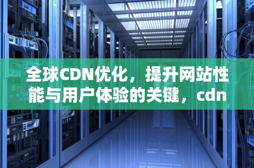 全球CDN优化，提升网站性能与用户体验的关键，cdn优化是什么意思