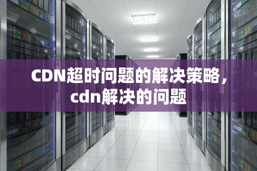 CDN超时问题的解决策略，cdn解决的问题