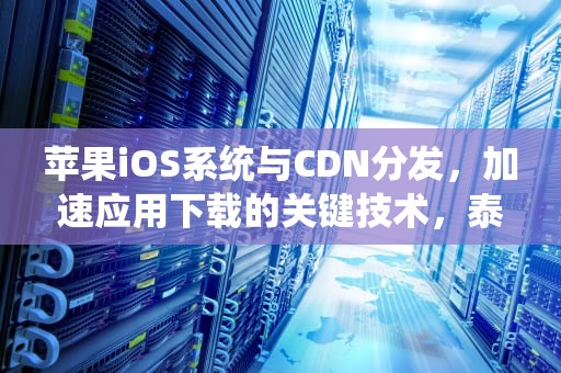 苹果iOS系统与CDN分发，加速应用下载的关键技术，泰萌主苹果版iOS系统