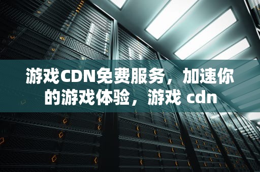 游戏CDN免费服务，加速你的游戏体验，游戏 cdn