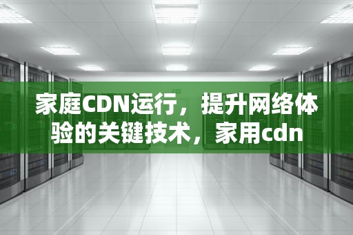 家庭CDN运行，提升网络体验的关键技术，家用cdn