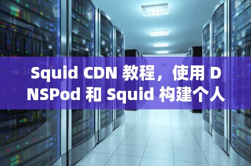 Squid CDN 教程，使用 DNSPod 和 Squid 构建个人内容分发网络，cdn操作教程