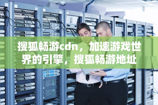 搜狐畅游cdn，加速游戏世界的引擎，搜狐畅游地址