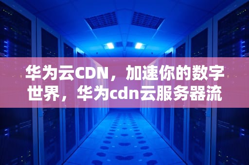 华为云CDN，加速你的数字世界，华为cdn云服务器流量还收费吗