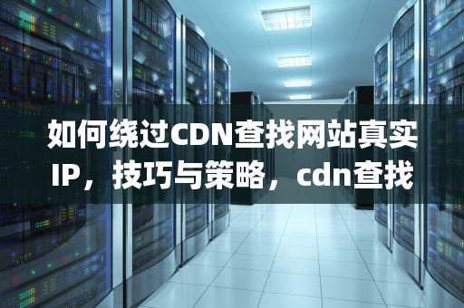 如何绕过CDN查找网站真实IP，技巧与策略，cdn查找真实ip