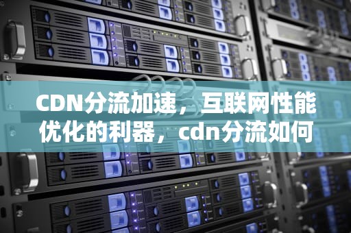 CDN分流加速，互联网性能优化的利器，cdn分流如何使用