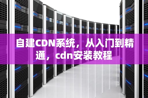 自建CDN系统，从入门到精通，cdn安装教程