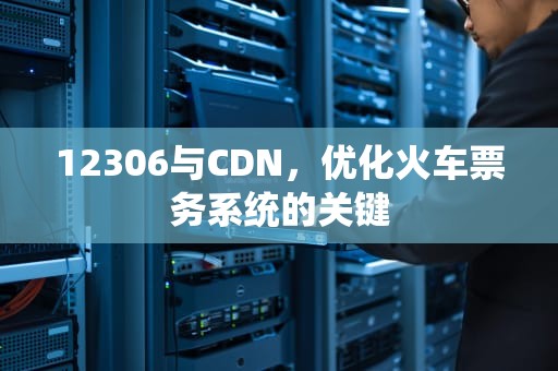 12306与CDN，优化火车票务系统的关键